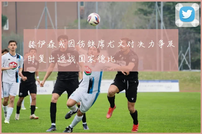 赫伊森或因伤缺席尤文对决力争及时复出迎战国家德比