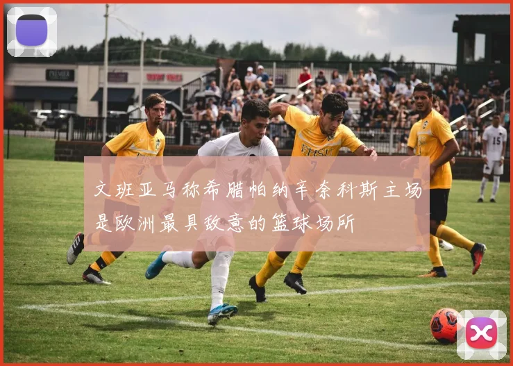 文班亚马称希腊帕纳辛奈科斯主场是欧洲最具敌意的篮球场所