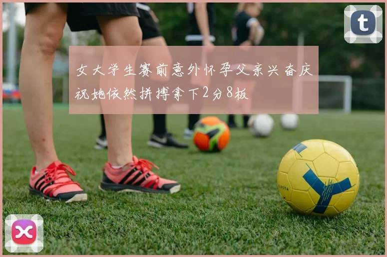 女大学生赛前意外怀孕父亲兴奋庆祝她依然拼搏拿下2分8板