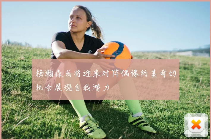杨瀚森或将迎来对阵偶像约基奇的机会展现自我潜力