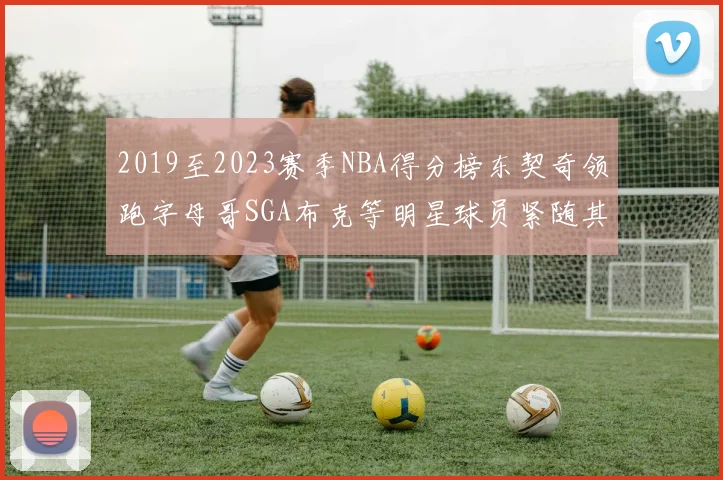2019至2023赛季NBA得分榜东契奇领跑字母哥SGA布克等明星球员紧随其后