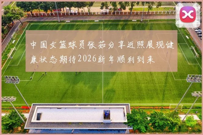 中国女篮球员张茹分享近照展现健康状态期待2026新年顺利到来