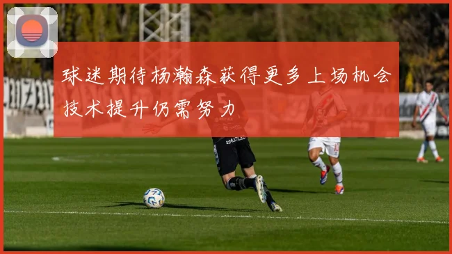 球迷期待杨瀚森获得更多上场机会技术提升仍需努力
