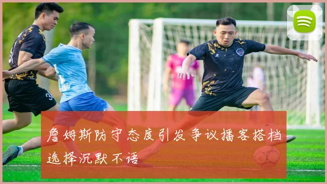 詹姆斯防守态度引发争议播客搭档选择沉默不语