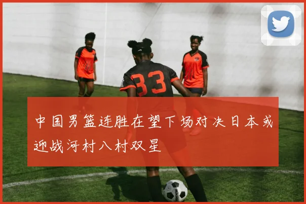 中国男篮连胜在望下场对决日本或迎战河村八村双星