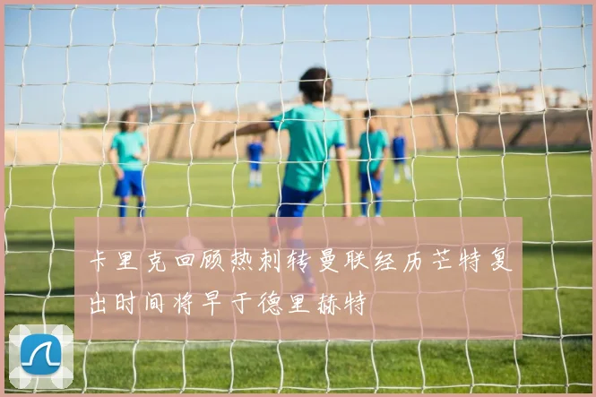 卡里克回顾热刺转曼联经历芒特复出时间将早于德里赫特