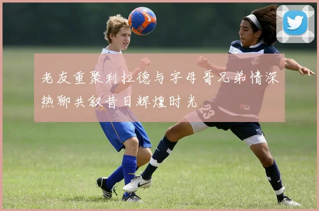 老友重聚利拉德与字母哥兄弟情深热聊共叙昔日辉煌时光