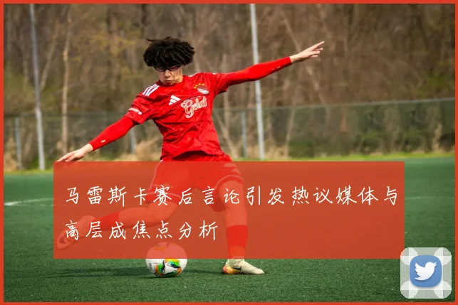 马雷斯卡赛后言论引发热议媒体与高层成焦点分析