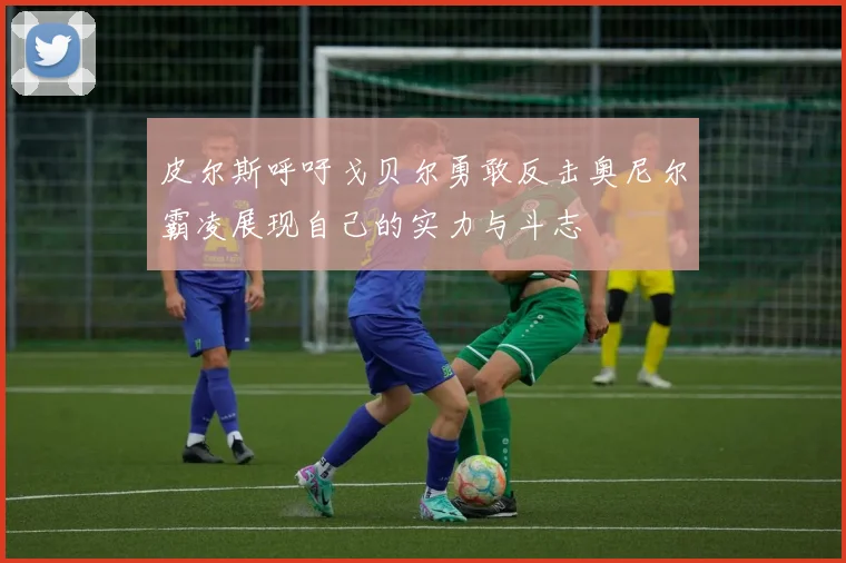 皮尔斯呼吁戈贝尔勇敢反击奥尼尔霸凌展现自己的实力与斗志