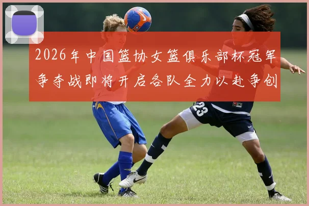 2026年中国篮协女篮俱乐部杯冠军争夺战即将开启各队全力以赴争创佳绩