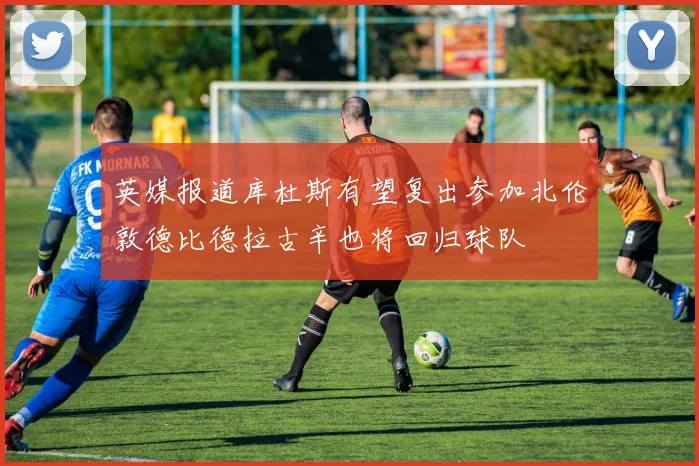 英媒报道库杜斯有望复出参加北伦敦德比德拉古辛也将回归球队