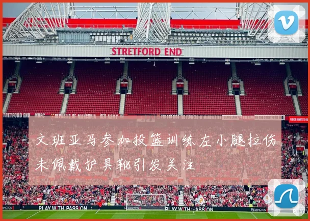 文班亚马参加投篮训练左小腿拉伤未佩戴护具靴引发关注