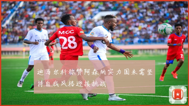 迪马尔科称赞阿森纳实力国米需坚持自我风格迎接挑战
