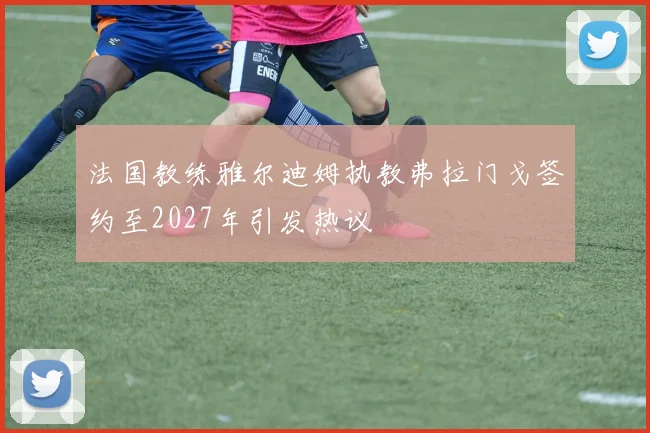 法国教练雅尔迪姆执教弗拉门戈签约至2027年引发热议