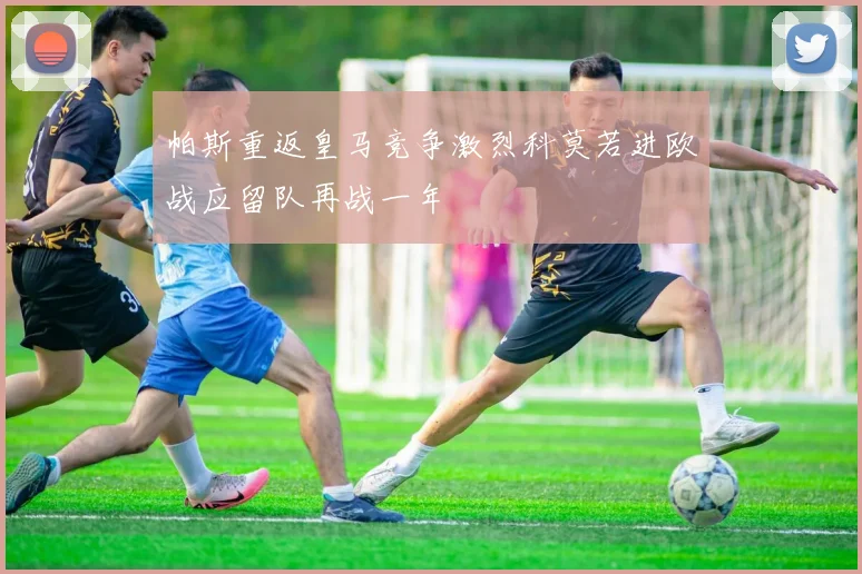 帕斯重返皇马竞争激烈科莫若进欧战应留队再战一年