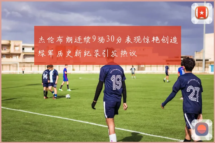 杰伦布朗连续9场30分表现惊艳创造绿军历史新纪录引发热议