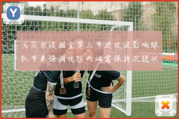 戈贝尔谈掘金第三节进攻波影响球队节奏强调攻防两端需保持沉稳状态