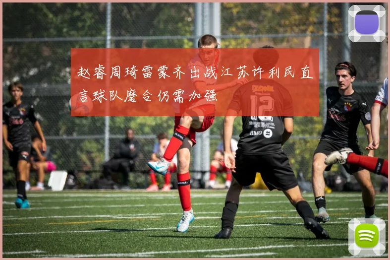 赵睿周琦雷蒙齐出战江苏许利民直言球队磨合仍需加强