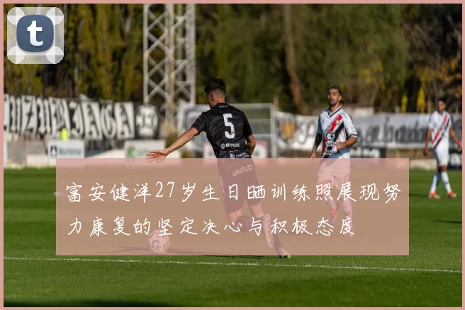 富安健洋27岁生日晒训练照展现努力康复的坚定决心与积极态度