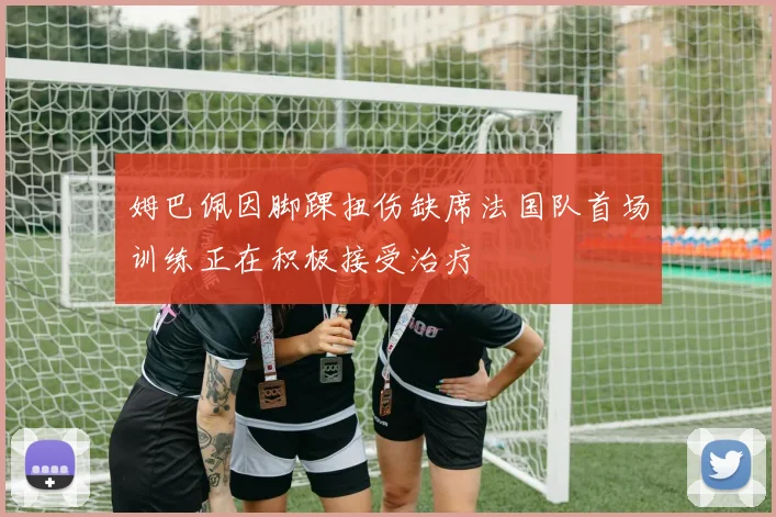 姆巴佩因脚踝扭伤缺席法国队首场训练正在积极接受治疗