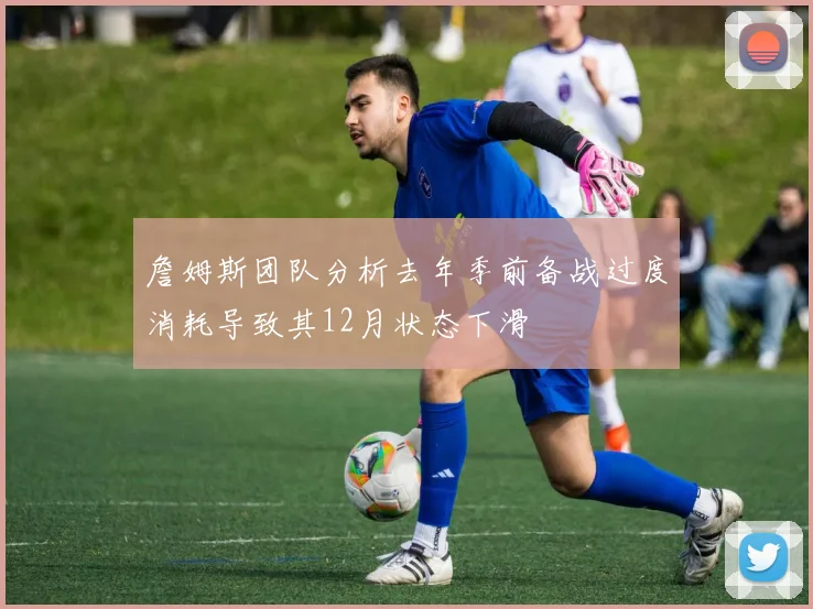 詹姆斯团队分析去年季前备战过度消耗导致其12月状态下滑