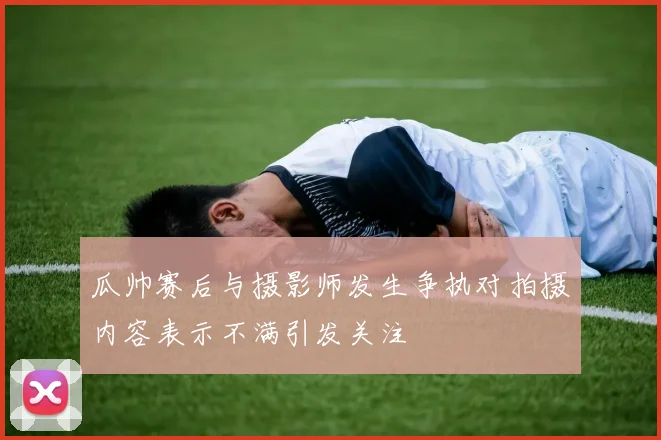 瓜帅赛后与摄影师发生争执对拍摄内容表示不满引发关注