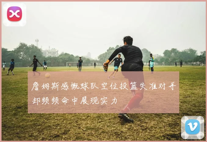 詹姆斯感慨球队空位投篮失准对手却频频命中展现实力