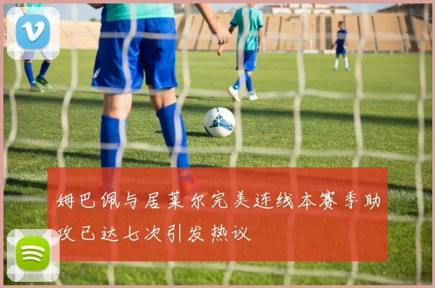 姆巴佩与居莱尔完美连线本赛季助攻已达七次引发热议