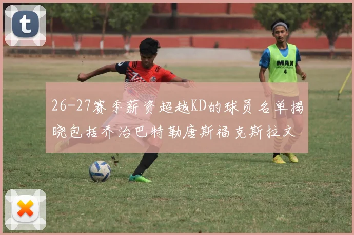 26-27赛季薪资超越KD的球员名单揭晓包括乔治巴特勒唐斯福克斯拉文等