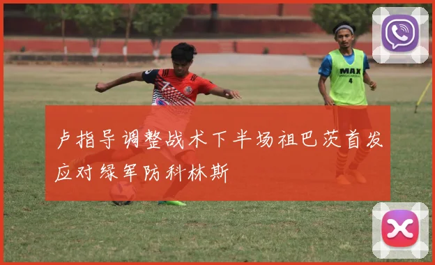 卢指导调整战术下半场祖巴茨首发应对绿军防科林斯