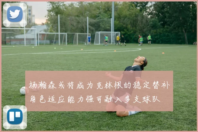杨瀚森或将成为克林根的稳定替补角色适应能力强可融入多支球队