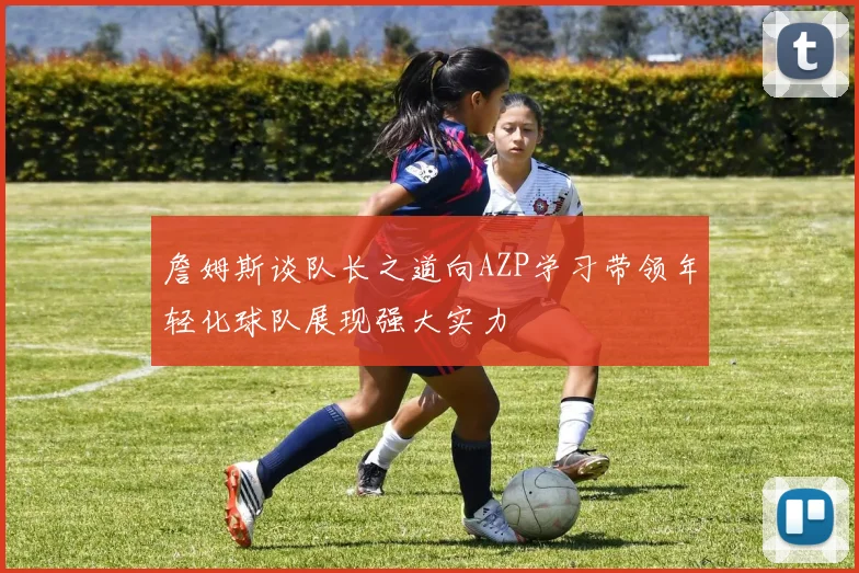 詹姆斯谈队长之道向AZP学习带领年轻化球队展现强大实力