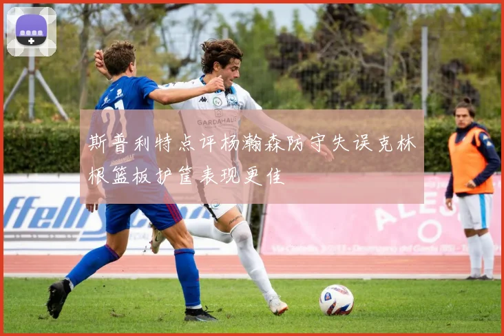 斯普利特点评杨瀚森防守失误克林根篮板护筐表现更佳