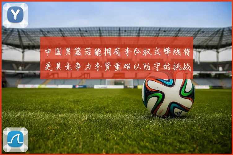 中国男篮若能拥有李弘权式锋线将更具竞争力李贤重难以防守的挑战