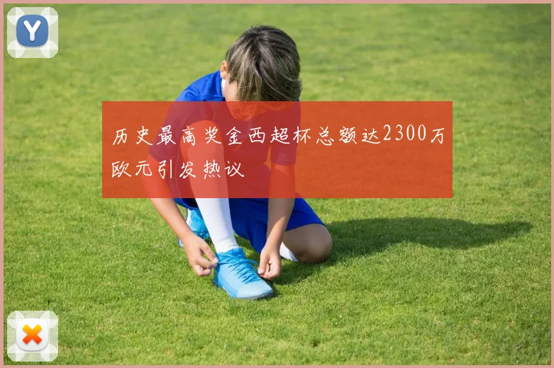 历史最高奖金西超杯总额达2300万欧元引发热议