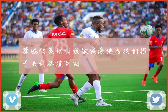 蓉城向莱切特致敬感谢他与我们携手共创辉煌时刻